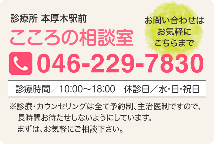 「お問い合わせはお気軽にこちらまで」診療所 本厚木駅前 こころの相談室 tel:046-229-7830 診療時間／10：00～18：00 休診日／水・日・祝日 ※診療・カウンセリングは全て予約制、主治医制ですので、長時間お待たせしないようにしています。まずは、お気軽にご相談下さい。